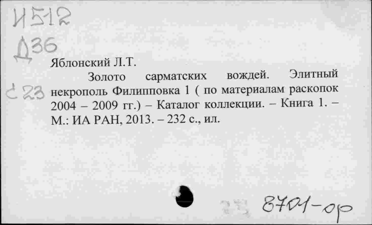 ﻿И Мб
Дб6
Яблонский Л.Т.
Золото сарматских вождей. Элитный ’	■ некрополь Филипповка 1 ( по материалам раскопок
2004 - 2009 гг.) - Каталог коллекции. - Книга 1. -М.: ИА РАН, 2013.-232 с., ил.
